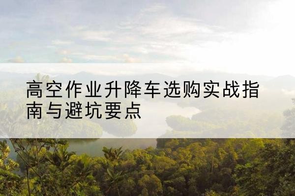 冷水江升降车怎么选-高空作业升降车选购实战指南与避坑要点