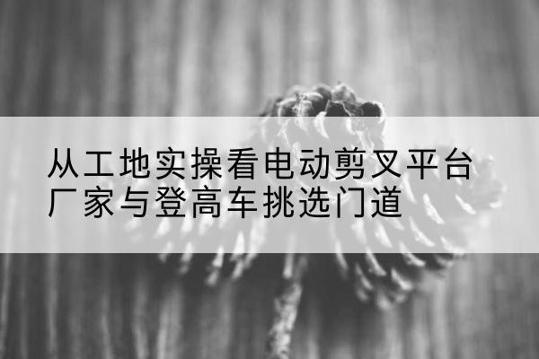 冷水江电动剪叉升降平台厂家-从工地实操看电动剪叉平台厂家与登高车挑选门道