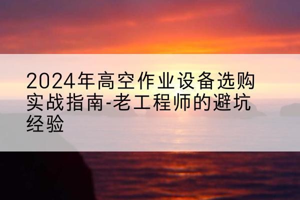 冷水江高空作业升降机厂家推荐-2024年高空作业设备选购实战指南-老工程师的避坑经验