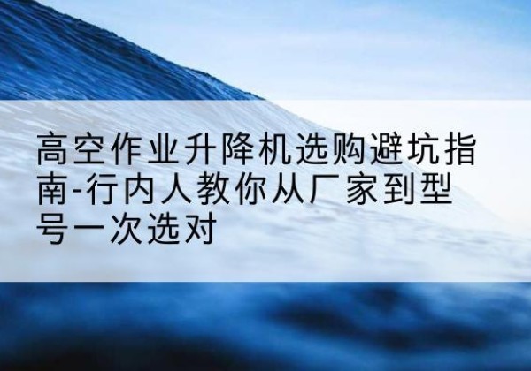 冷水江升降平台厂家-高空作业升降机选购避坑指南-行内人教你从厂家到型号一次选对