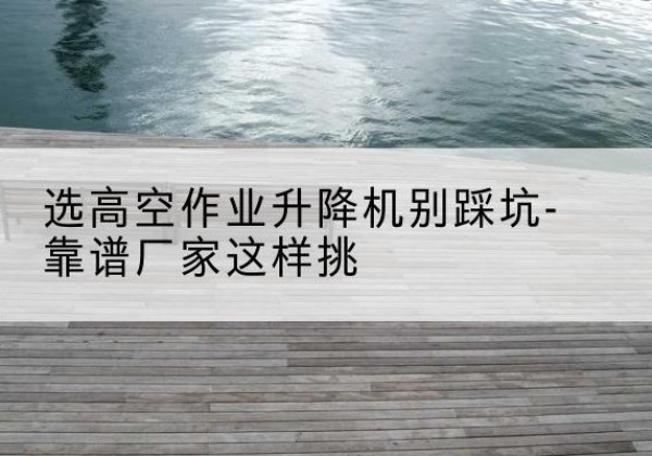 冷水江剪叉式升降机厂家-选高空作业升降机别踩坑-靠谱厂家这样挑