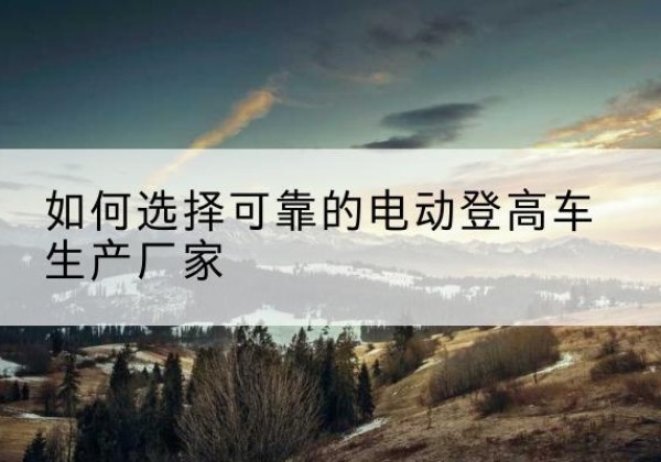 冷水江电动登高车厂家-如何选择可靠的电动登高车生产厂家