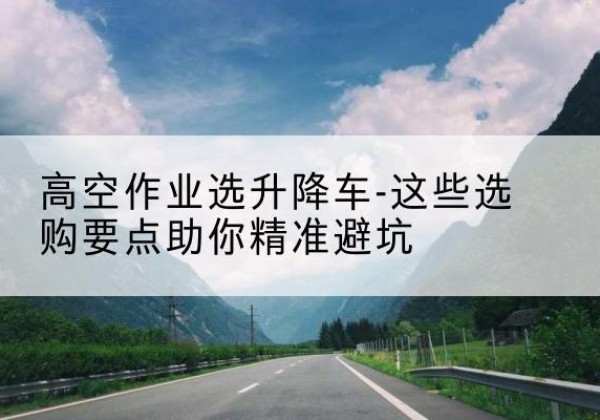 冷水江升降车厂家-高空作业选升降车-这些选购要点助你*避坑