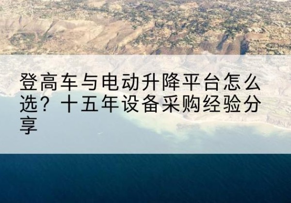 冷水江登高车厂家厂家-登高车与电动升降平台怎么选？十五年设备采购经验分享