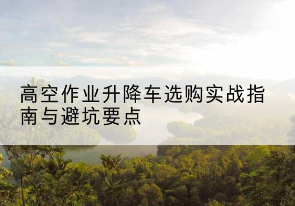冷水江升降车怎么选-高空作业升降车选购实战指南与避坑要点