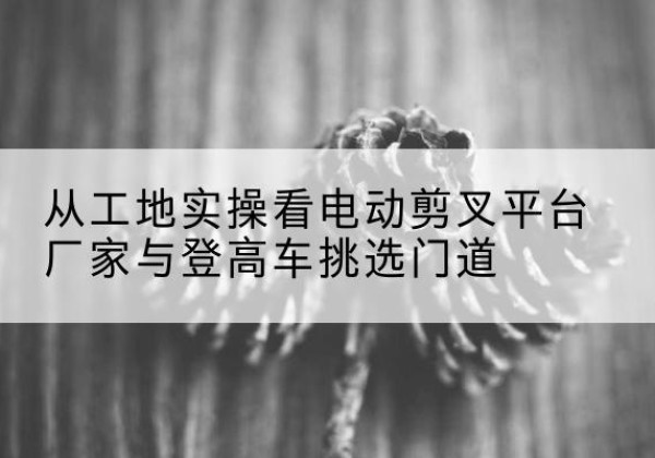冷水江电动剪叉升降平台厂家-从工地实操看电动剪叉平台厂家与登高车挑选门道