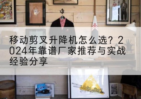 冷水江升降平台厂家推荐-移动剪叉升降机怎么选？2024年靠谱厂家推荐与实战经验分享