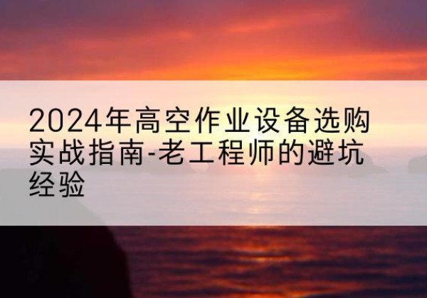 冷水江高空作业升降机厂家推荐-2024年高空作业设备选购实战指南-老工程师的避坑经验